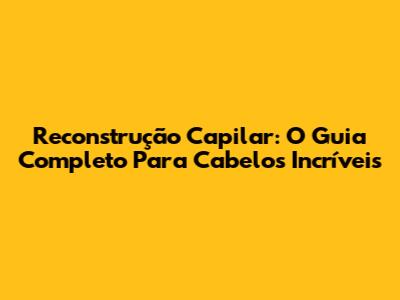 Reconstrução Capilar: O Guia Completo Para Cabelos Incríveis