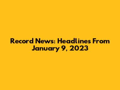 Record News: Headlines From January 9, 2023