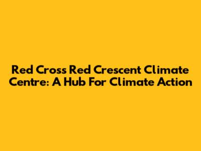Red Cross Red Crescent Climate Centre: A Hub For Climate Action