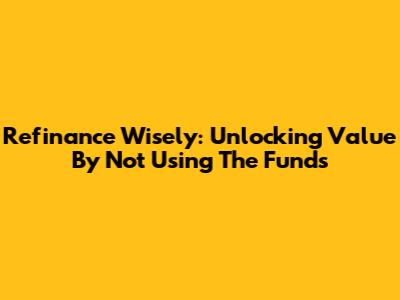 Refinance Wisely: Unlocking Value By Not Using The Funds