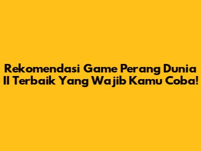 Rekomendasi Game Perang Dunia II Terbaik Yang Wajib Kamu Coba!