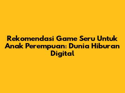 Rekomendasi Game Seru Untuk Anak Perempuan: Dunia Hiburan Digital