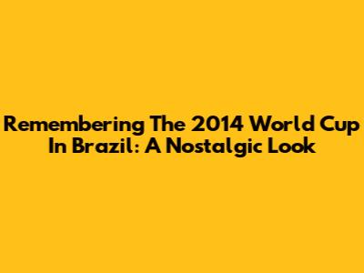 Remembering The 2014 World Cup In Brazil: A Nostalgic Look