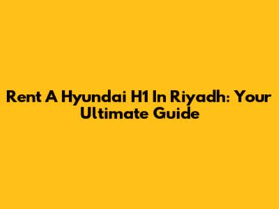 Rent A Hyundai H1 In Riyadh: Your Ultimate Guide