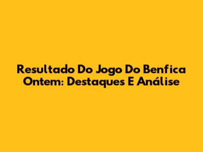Resultado Do Jogo Do Benfica Ontem: Destaques E Análise