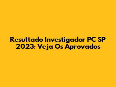 Resultado Investigador PC SP 2023: Veja Os Aprovados