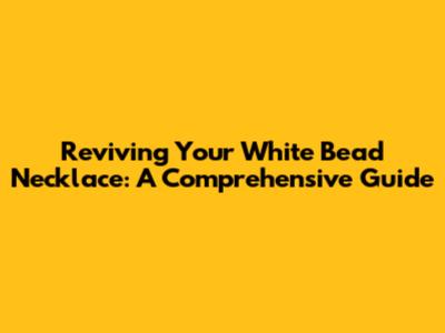 Reviving Your White Bead Necklace: A Comprehensive Guide