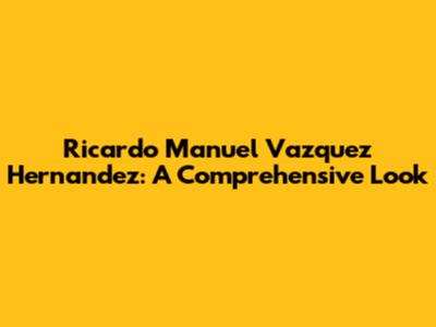 Ricardo Manuel Vazquez Hernandez: A Comprehensive Look