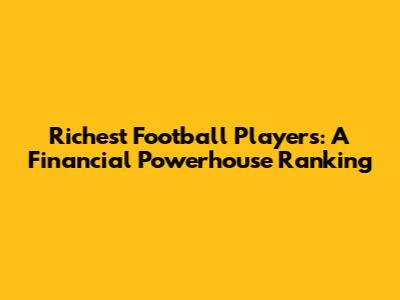 Richest Football Players: A Financial Powerhouse Ranking