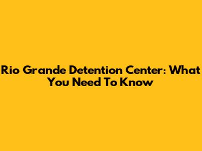 Rio Grande Detention Center: What You Need To Know