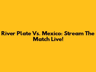 River Plate Vs. Mexico: Stream The Match Live!