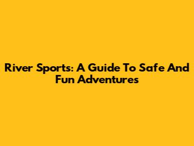 River Sports: A Guide To Safe And Fun Adventures