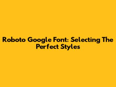 Roboto Google Font: Selecting The Perfect Styles