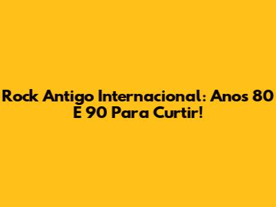 Rock Antigo Internacional: Anos 80 E 90 Para Curtir!