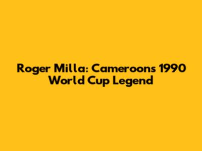 Roger Milla: Cameroon's 1990 World Cup Legend