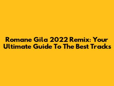Romane Gila 2022 Remix: Your Ultimate Guide To The Best Tracks