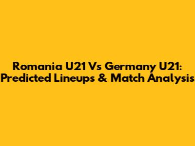 Romania U21 Vs Germany U21: Predicted Lineups & Match Analysis