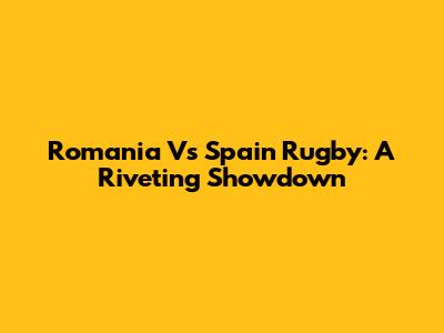 Romania Vs Spain Rugby: A Riveting Showdown