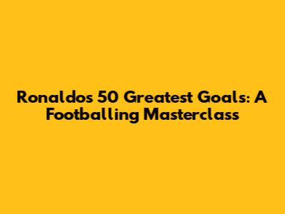 Ronaldo's 50 Greatest Goals: A Footballing Masterclass