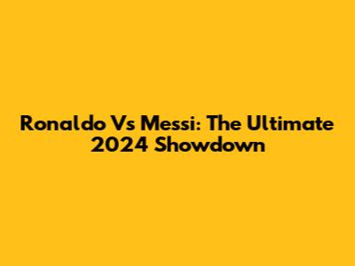 Ronaldo Vs Messi: The Ultimate 2024 Showdown