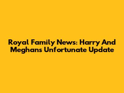 Royal Family News: Harry And Meghan's Unfortunate Update