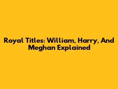 Royal Titles: William, Harry, And Meghan Explained