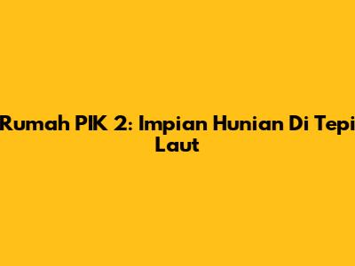 Rumah PIK 2: Impian Hunian Di Tepi Laut