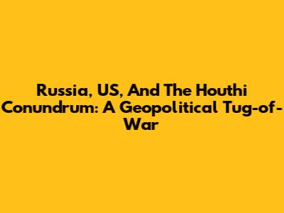 Russia, US, And The Houthi Conundrum: A Geopolitical Tug-of-War