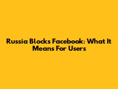 Russia Blocks Facebook: What It Means For Users