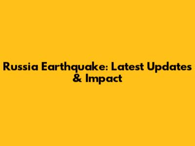 Russia Earthquake: Latest Updates & Impact