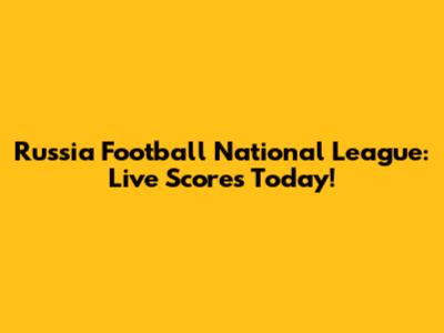 Russia Football National League: Live Scores Today!