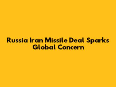 Russia Iran Missile Deal Sparks Global Concern
