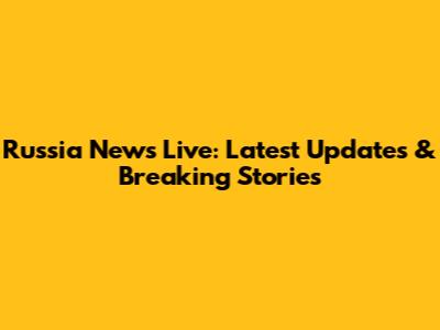 Russia News Live: Latest Updates & Breaking Stories