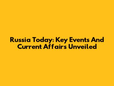 Russia Today: Key Events And Current Affairs Unveiled
