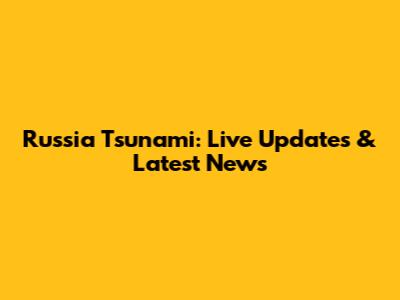 Russia Tsunami: Live Updates & Latest News