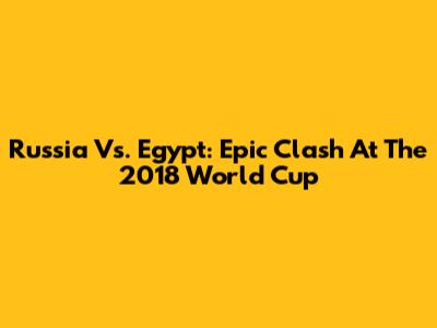 Russia Vs. Egypt: Epic Clash At The 2018 World Cup