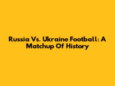 Russia Vs. Ukraine Football: A Matchup Of History