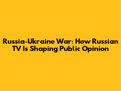 Russia-Ukraine War: How Russian TV Is Shaping Public Opinion