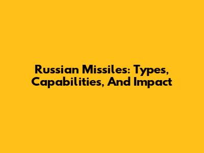 Russian Missiles: Types, Capabilities, And Impact
