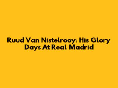 Ruud Van Nistelrooy: His Glory Days At Real Madrid