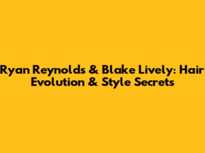 Ryan Reynolds & Blake Lively: Hair Evolution & Style Secrets