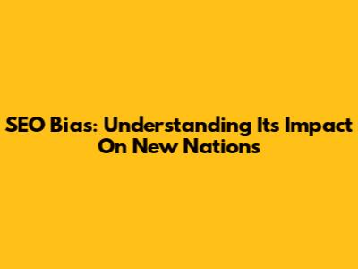 SEO Bias: Understanding Its Impact On New Nations