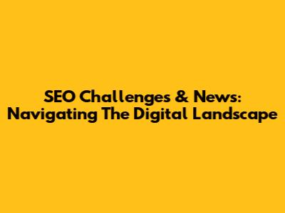 SEO Challenges & News: Navigating The Digital Landscape