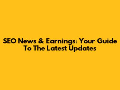 SEO News & Earnings: Your Guide To The Latest Updates
