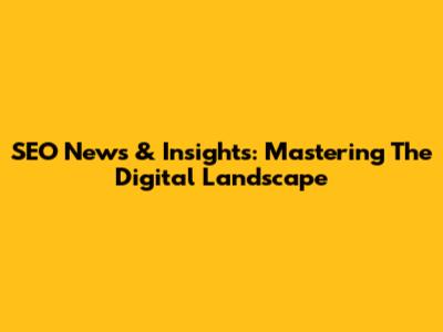 SEO News & Insights: Mastering The Digital Landscape