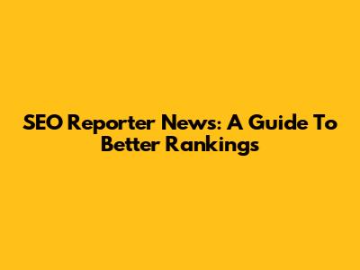 SEO Reporter News: A Guide To Better Rankings