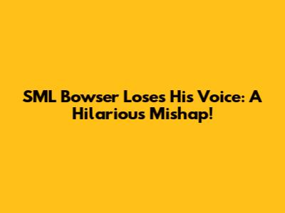 SML Bowser Loses His Voice: A Hilarious Mishap!
