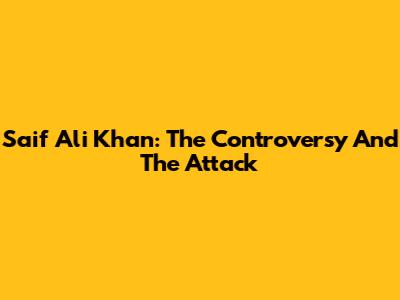Saif Ali Khan: The Controversy And The Attack