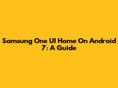 Samsung One UI Home On Android 7: A Guide