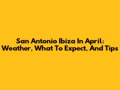 San Antonio Ibiza In April: Weather, What To Expect, And Tips